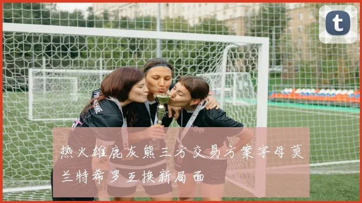 热火雄鹿灰熊三方交易方案字母莫兰特希罗互换新局面