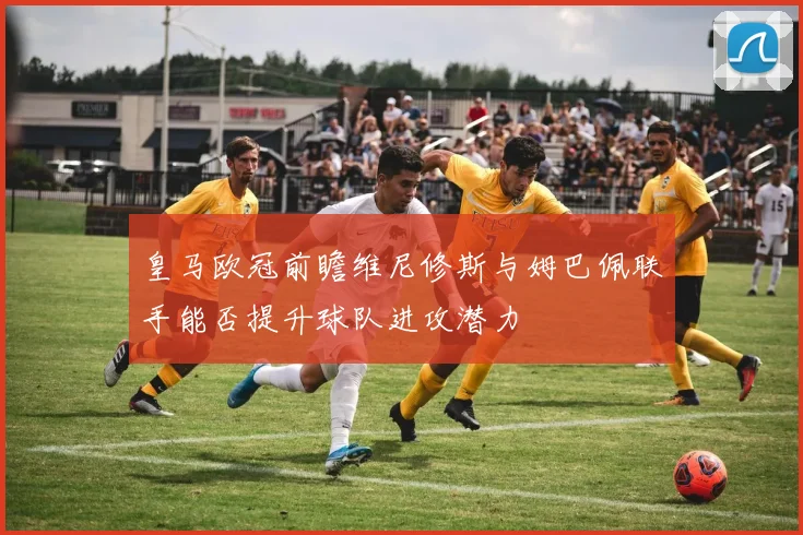 皇马欧冠前瞻维尼修斯与姆巴佩联手能否提升球队进攻潜力