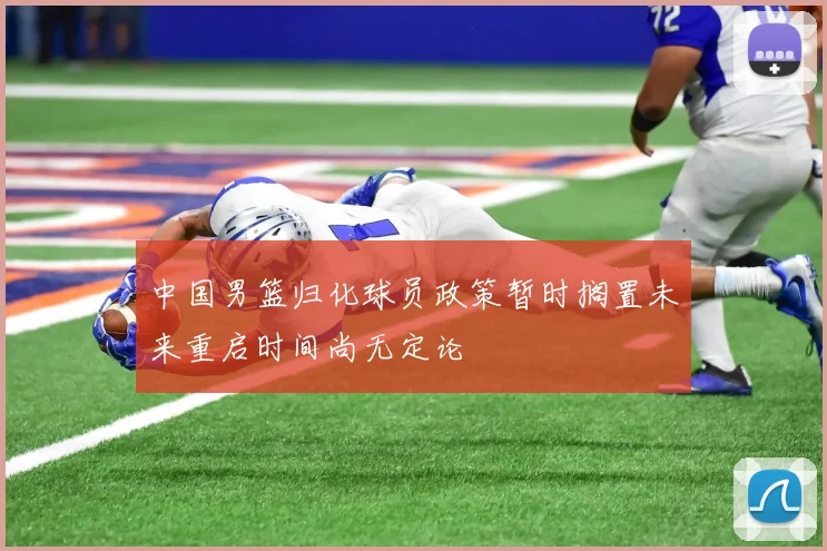 中国男篮归化球员政策暂时搁置未来重启时间尚无定论
