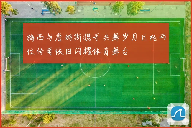 梅西与詹姆斯携手共舞岁月巨轮两位传奇依旧闪耀体育舞台