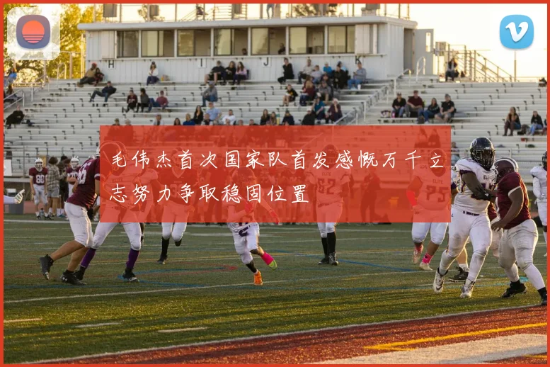 毛伟杰首次国家队首发感慨万千立志努力争取稳固位置