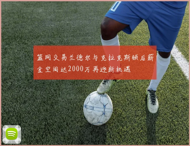 篮网交易兰德尔与克拉克斯顿后薪金空间达2000万再迎新机遇