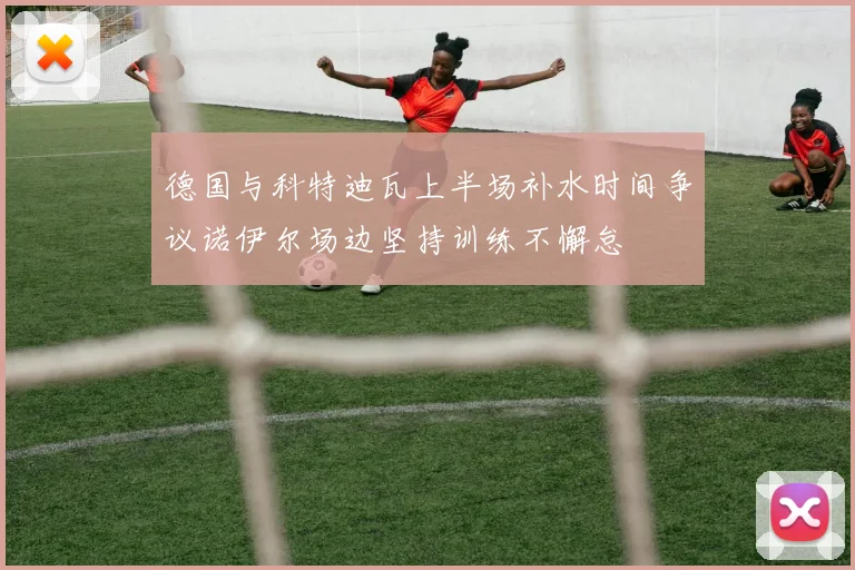 德国与科特迪瓦上半场补水时间争议诺伊尔场边坚持训练不懈怠