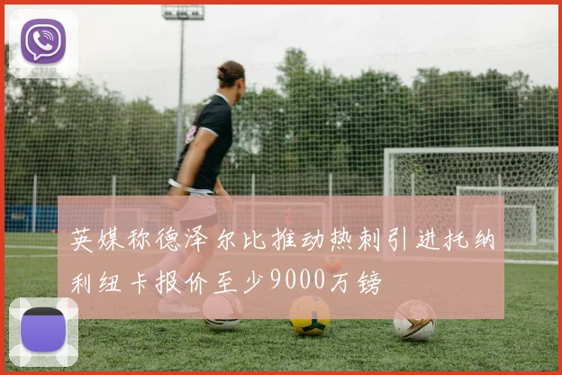 英媒称德泽尔比推动热刺引进托纳利纽卡报价至少9000万镑
