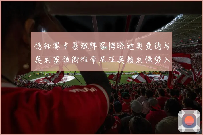 德转赛季暴涨阵容揭晓迪奥曼德与奥利塞领衔维蒂尼亚奥赖利强势入选