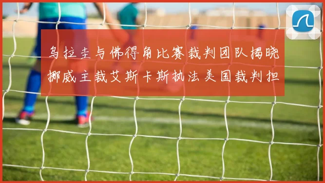 乌拉圭与佛得角比赛裁判团队揭晓挪威主裁艾斯卡斯执法美国裁判担任助理